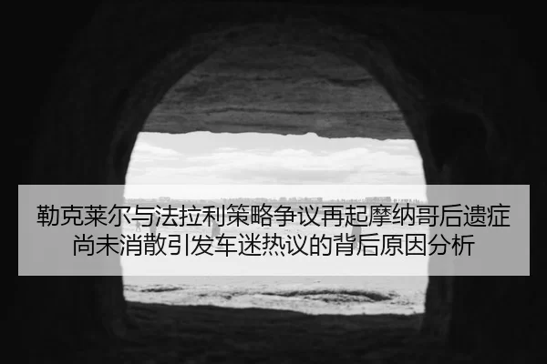 勒克莱尔与法拉利策略争议再起摩纳哥后遗症尚未消散引发车迷热议的背后原因分析