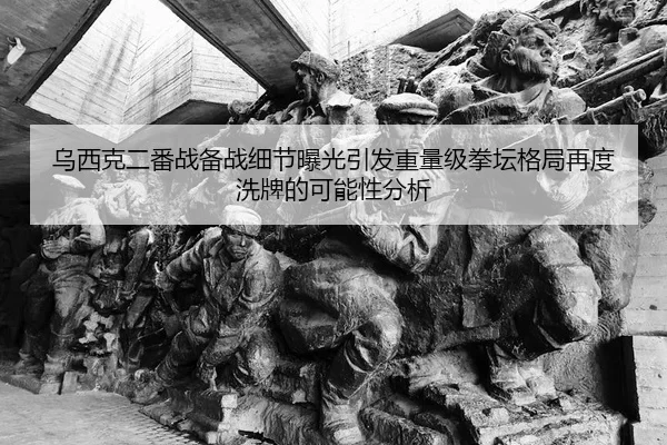 乌西克二番战备战细节曝光引发重量级拳坛格局再度洗牌的可能性分析