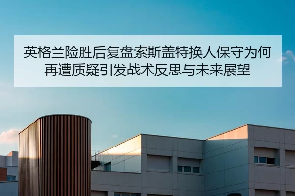 英格兰险胜后复盘索斯盖特换人保守为何再遭质疑引发战术反思与未来展望