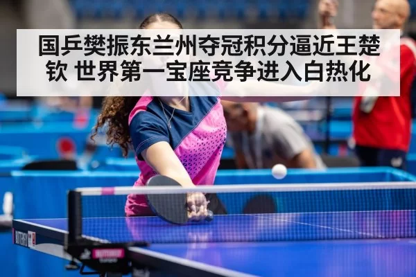 国乒樊振东兰州夺冠积分逼近王楚钦 世界第一宝座竞争进入白热化 - bsport